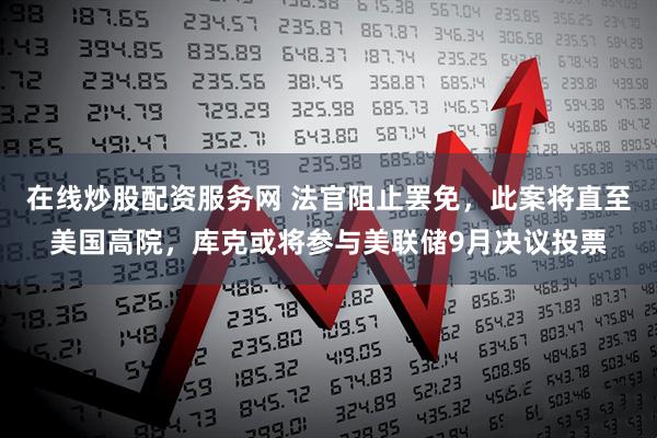 在线炒股配资服务网 法官阻止罢免，此案将直至美国高院，库克或将参与美联储9月决议投票