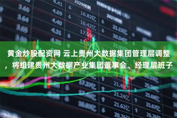 黄金炒股配资网 云上贵州大数据集团管理层调整，将组建贵州大数据产业集团董事会、经理层班子