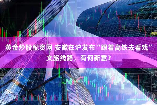黄金炒股配资网 安徽在沪发布“跟着高铁去看戏”文旅线路，有何新意？