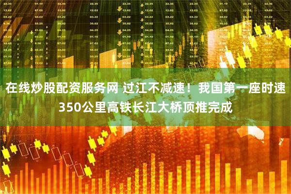 在线炒股配资服务网 过江不减速！我国第一座时速350公里高铁长江大桥顶推完成