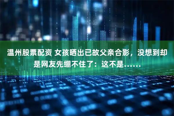 温州股票配资 女孩晒出已故父亲合影,没想到却是网友先绷不住了:这不是……