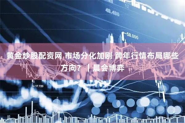 黄金炒股配资网 市场分化加剧 跨年行情布局哪些方向？｜晨会博弈