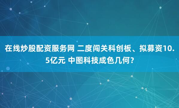 在线炒股配资服务网 二度闯关科创板、拟募资10.5亿元 中图科技成色几何？