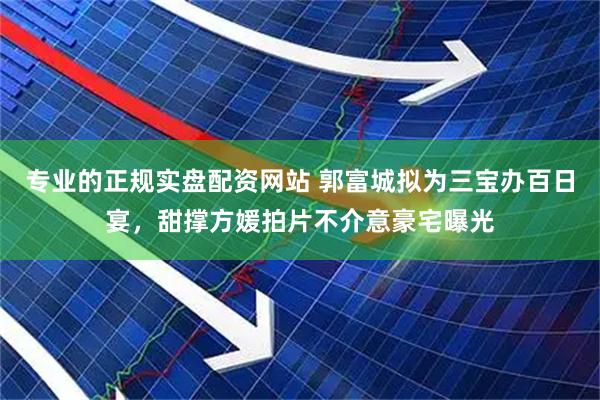 专业的正规实盘配资网站 郭富城拟为三宝办百日宴，甜撑方媛拍片不介意豪宅曝光