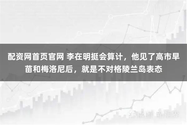 配资网首页官网 李在明挺会算计，他见了高市早苗和梅洛尼后，就是不对格陵兰岛表态