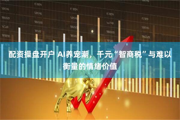 配资操盘开户 AI养宠潮，千元“智商税”与难以衡量的情绪价值