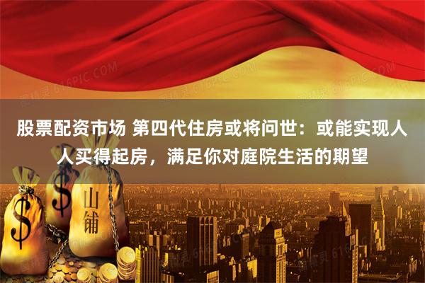 股票配资市场 第四代住房或将问世：或能实现人人买得起房，满足你对庭院生活的期望