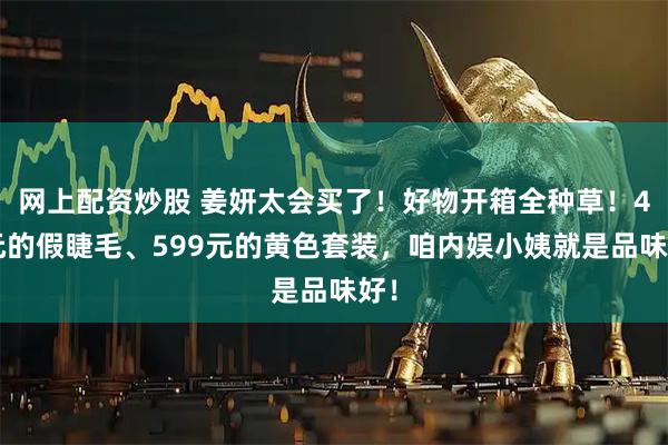 网上配资炒股 姜妍太会买了！好物开箱全种草！49元的假睫毛、599元的黄色套装，咱内娱小姨就是品味好！