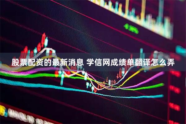 股票配资的最新消息 学信网成绩单翻译怎么弄