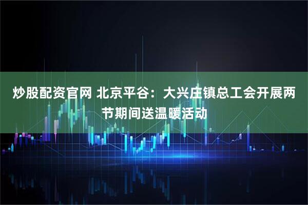 炒股配资官网 北京平谷：大兴庄镇总工会开展两节期间送温暖活动