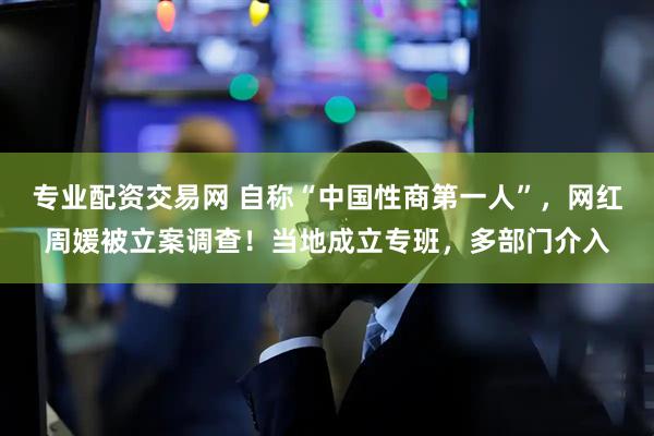 专业配资交易网 自称“中国性商第一人”，网红周媛被立案调查！当地成立专班，多部门介入