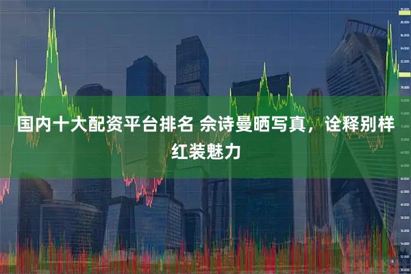 国内十大配资平台排名 佘诗曼晒写真，诠释别样红装魅力