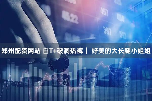 郑州配资网站 白T+破洞热裤｜ 好美的大长腿小姐姐
