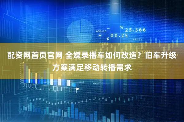 配资网首页官网 全媒录播车如何改造？旧车升级方案满足移动转播需求