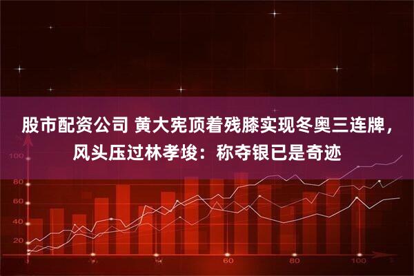 股市配资公司 黄大宪顶着残膝实现冬奥三连牌，风头压过林孝埈：称夺银已是奇迹