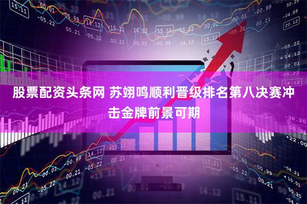 股票配资头条网 苏翊鸣顺利晋级排名第八决赛冲击金牌前景可期