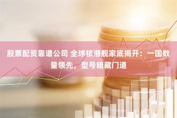股票配资靠谱公司 全球核潜舰家底揭开：一国数量领先，型号暗藏门道