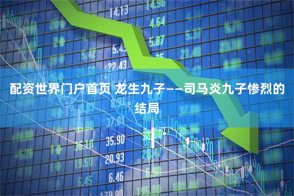 配资世界门户首页 龙生九子——司马炎九子惨烈的结局