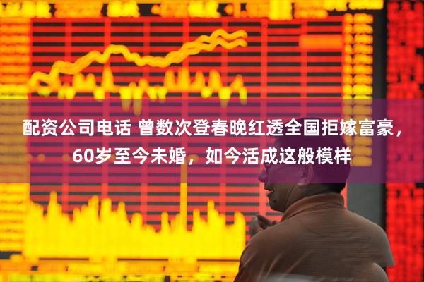 配资公司电话 曾数次登春晚红透全国拒嫁富豪，60岁至今未婚，如今活成这般模样