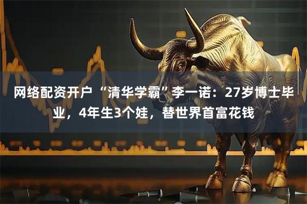 网络配资开户 “清华学霸”李一诺：27岁博士毕业，4年生3个娃，替世界首富花钱