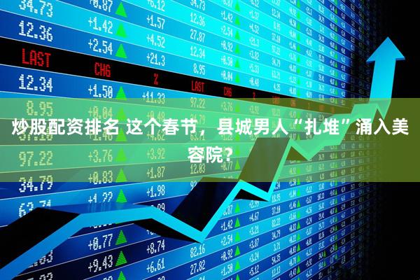 炒股配资排名 这个春节，县城男人“扎堆”涌入美容院？