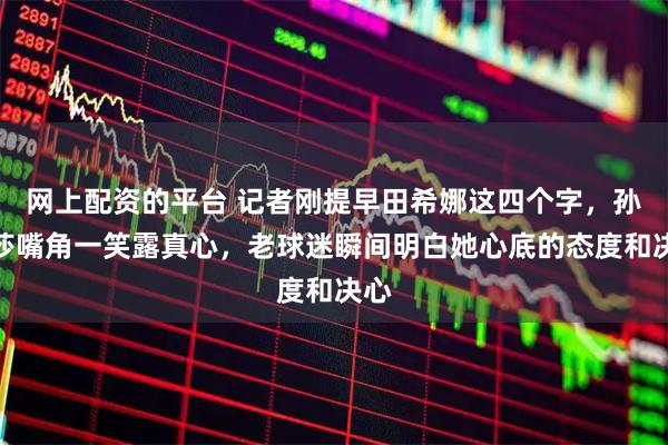 网上配资的平台 记者刚提早田希娜这四个字，孙颖莎嘴角一笑露真心，老球迷瞬间明白她心底的态度和决心