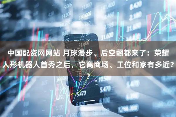 中国配资网网站 月球漫步、后空翻都来了：荣耀人形机器人首秀之后，它离商场、工位和家有多近？