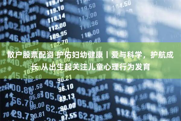 散户股票配资 护佑妇幼健康丨爱与科学，护航成长 从出生起关注儿童心理行为发育