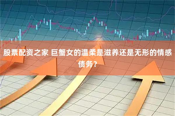 股票配资之家 巨蟹女的温柔是滋养还是无形的情感债务？
