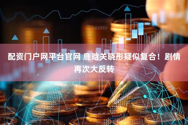 配资门户网平台官网 鹿晗关晓彤疑似复合！剧情再次大反转