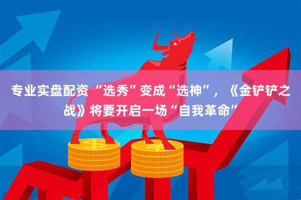 专业实盘配资 “选秀”变成“选神”，《金铲铲之战》将要开启一场“自我革命”