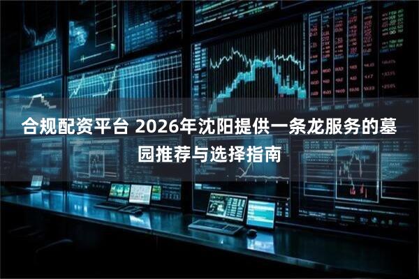 合规配资平台 2026年沈阳提供一条龙服务的墓园推荐与选择指南