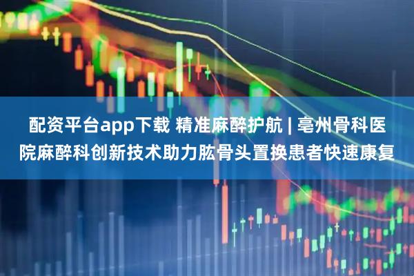 配资平台app下载 精准麻醉护航 | 亳州骨科医院麻醉科创新技术助力肱骨头置换患者快速康复