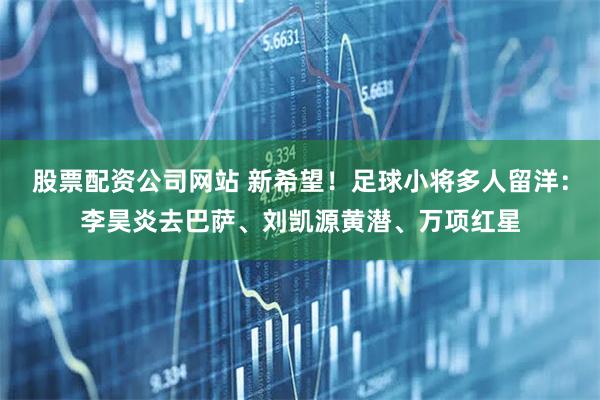 股票配资公司网站 新希望！足球小将多人留洋：李昊炎去巴萨、刘凯源黄潜、万项红星